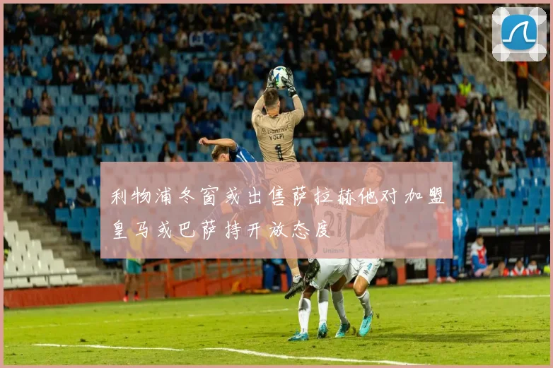 利物浦冬窗或出售萨拉赫他对加盟皇马或巴萨持开放态度