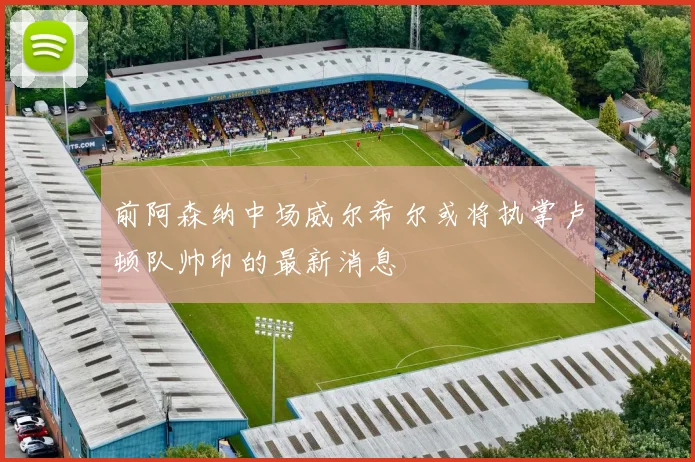 前阿森纳中场威尔希尔或将执掌卢顿队帅印的最新消息