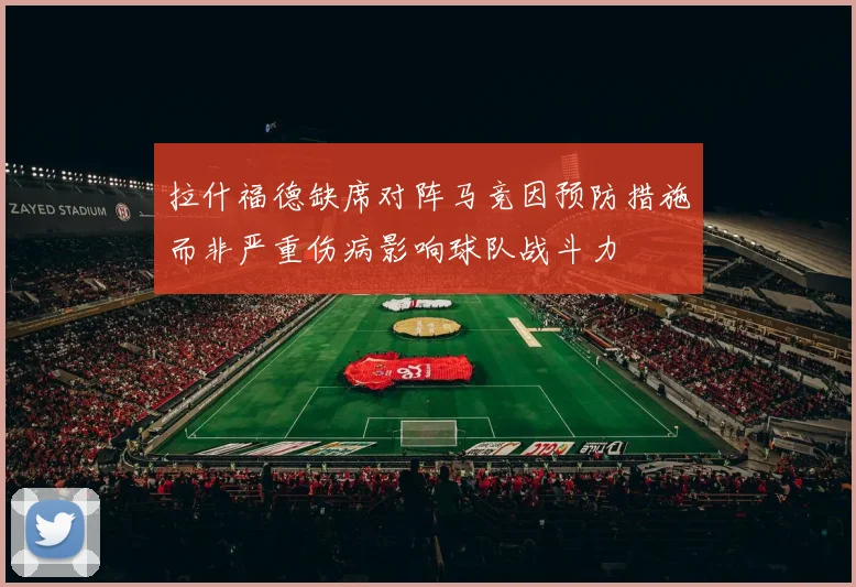 拉什福德缺席对阵马竞因预防措施而非严重伤病影响球队战斗力
