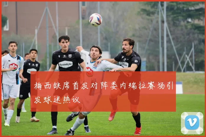 梅西缺席首发对阵委内瑞拉赛场引发球迷热议